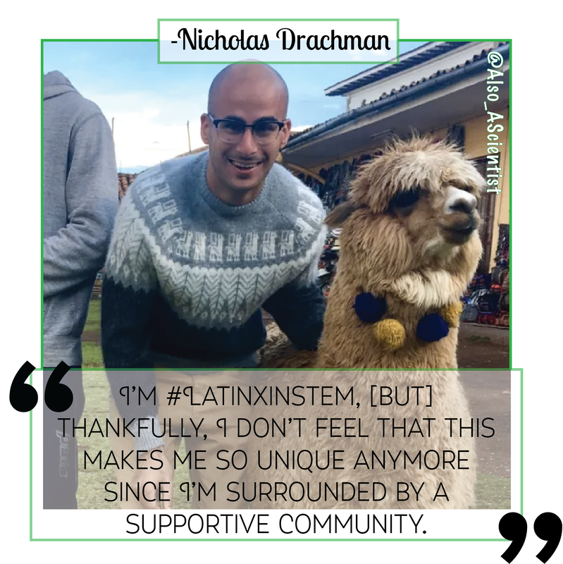 Picture of Nicholas Drachman smiling next to a VERY FLUFFY alpaca (it's so fluffy) with a quote of his overlaid "I'm #LatinxInSTEM, but thankfully, I don't feel that this makes me so unique anymore since I'm surrounded by a supportive community."